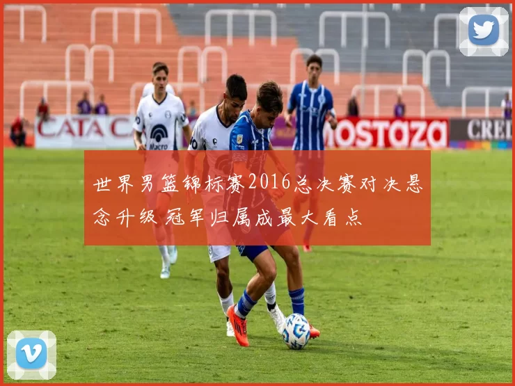 世界男篮锦标赛2016总决赛对决悬念升级 冠军归属成最大看点