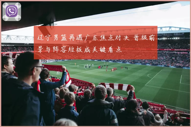 辽宁男篮再遇广东焦点对决 晋级前景与阵容短板成关键看点