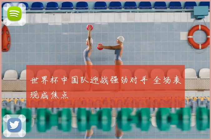 世界杯中国队迎战强劲对手 全场表现成焦点