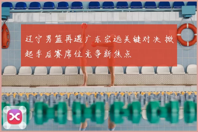 辽宁男篮再遇广东宏远关键对决 掀起季后赛席位竞争新焦点