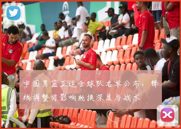 中国男篮亚运会球队名单公布，锋线调整将影响轮换深度与战术