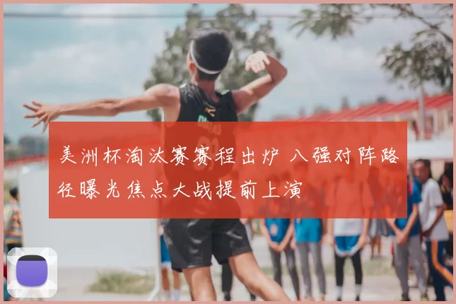 美洲杯淘汰赛赛程出炉 八强对阵路径曝光焦点大战提前上演