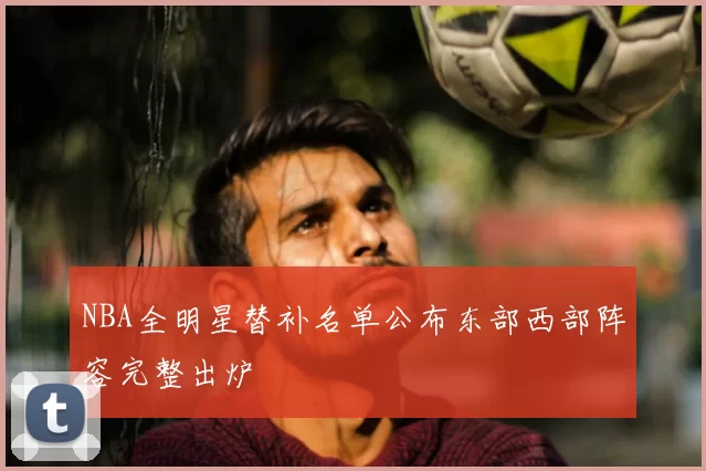 NBA全明星替补名单公布东部西部阵容完整出炉