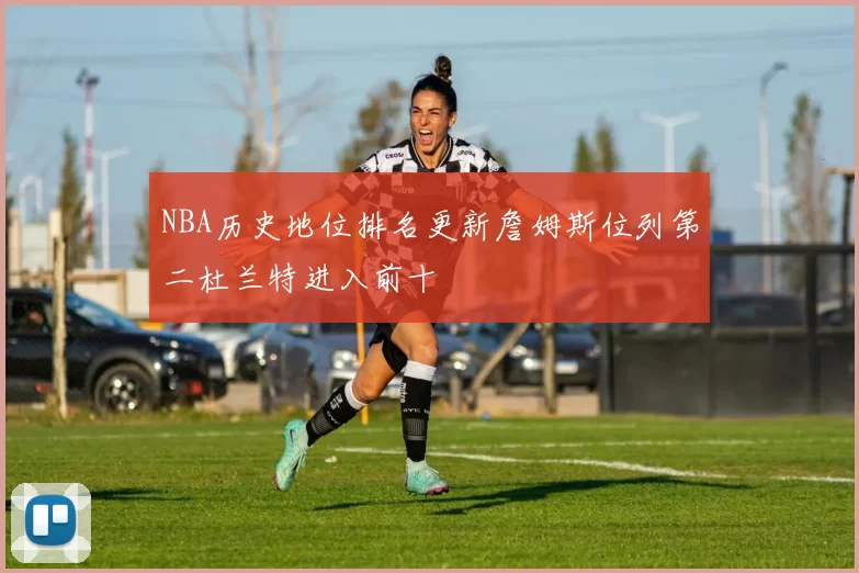 NBA历史地位排名更新詹姆斯位列第二杜兰特进入前十