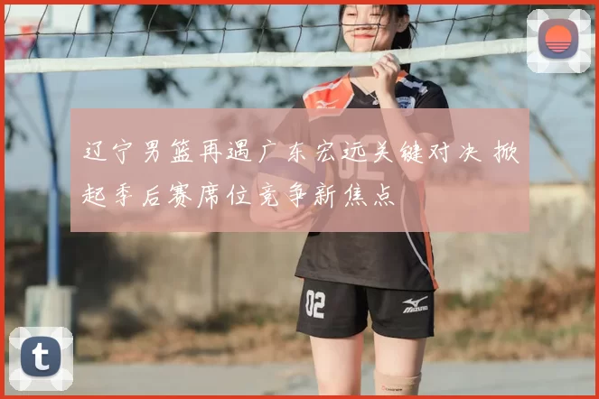 辽宁男篮再遇广东宏远关键对决 掀起季后赛席位竞争新焦点