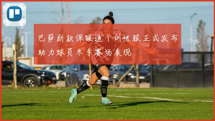 巴萨新款保暖速干训练服正式发布助力球员冬季赛场表现