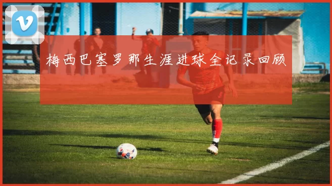 梅西巴塞罗那生涯进球全记录回顾