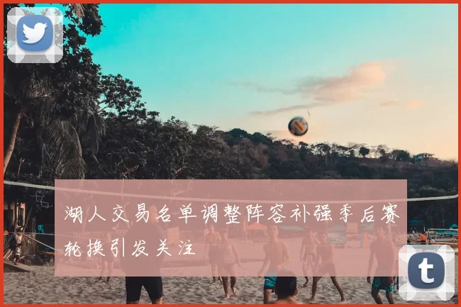 湖人交易名单调整阵容补强季后赛轮换引发关注