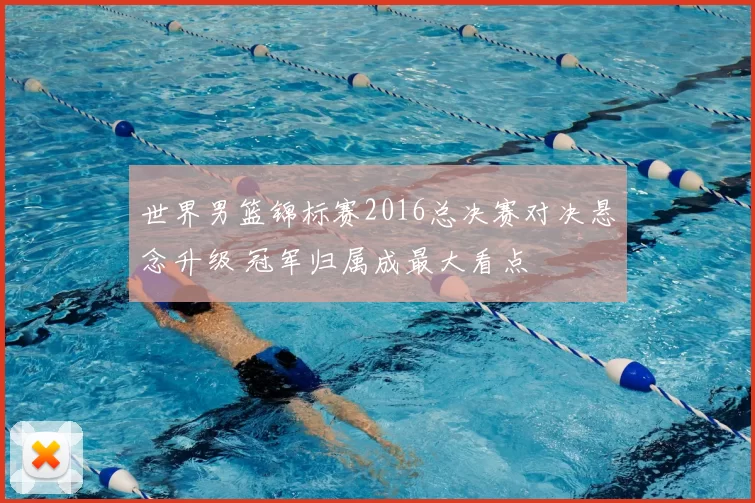 世界男篮锦标赛2016总决赛对决悬念升级 冠军归属成最大看点