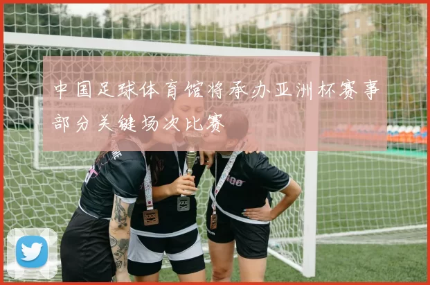 中国足球体育馆将承办亚洲杯赛事部分关键场次比赛