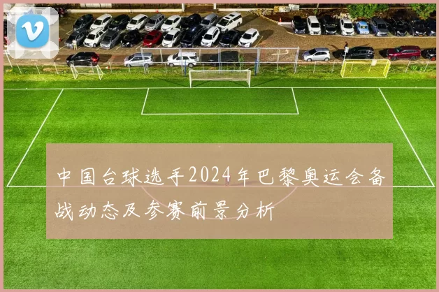 中国台球选手2024年巴黎奥运会备战动态及参赛前景分析