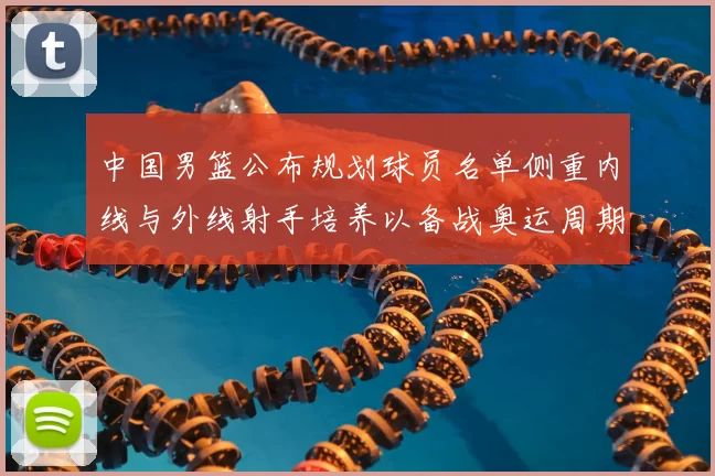 中国男篮公布规划球员名单侧重内线与外线射手培养以备战奥运周期