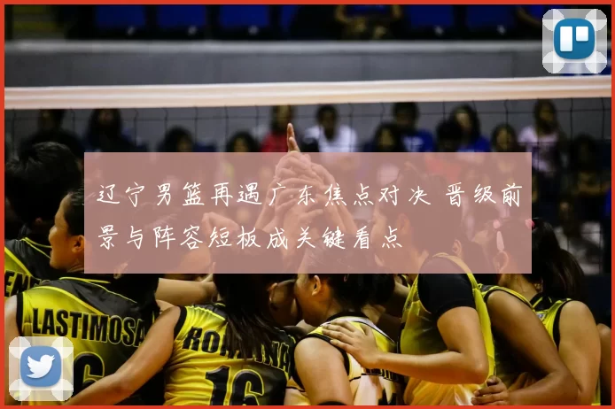 辽宁男篮再遇广东焦点对决 晋级前景与阵容短板成关键看点