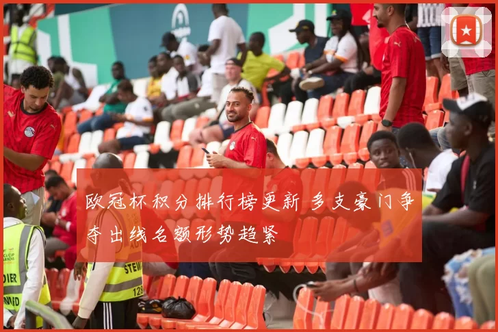 欧冠杯积分排行榜更新 多支豪门争夺出线名额形势趋紧