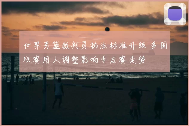 世界男篮裁判员执法标准升级 多国联赛用人调整影响季后赛走势