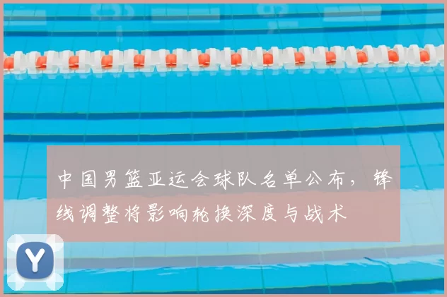 中国男篮亚运会球队名单公布，锋线调整将影响轮换深度与战术