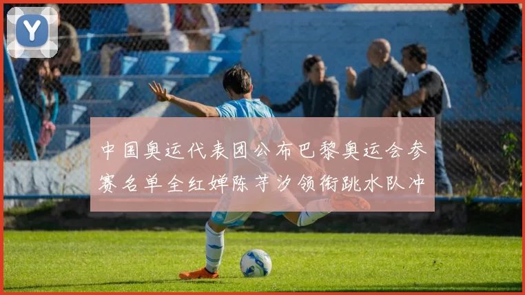 中国奥运代表团公布巴黎奥运会参赛名单全红婵陈芋汐领衔跳水队冲金