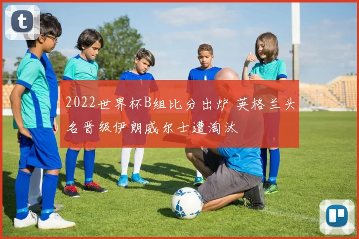 2022世界杯B组比分出炉 英格兰头名晋级伊朗威尔士遭淘汰