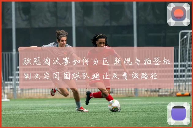 欧冠淘汰赛如何分区 新规与抽签机制决定同国球队避让及晋级路径