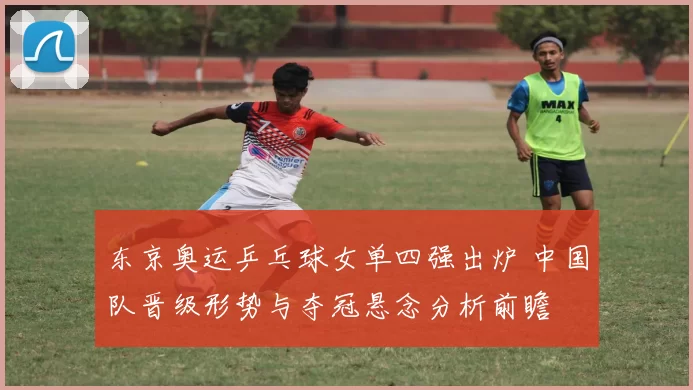 东京奥运乒乓球女单四强出炉 中国队晋级形势与夺冠悬念分析前瞻
