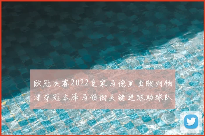 欧冠决赛2022皇家马德里击败利物浦夺冠本泽马领衔关键进球助球队捧杯