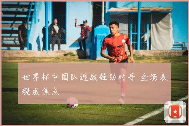 世界杯中国队迎战强劲对手 全场表现成焦点