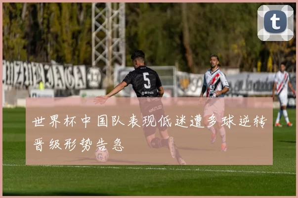 世界杯中国队表现低迷遭多球逆转晋级形势告急