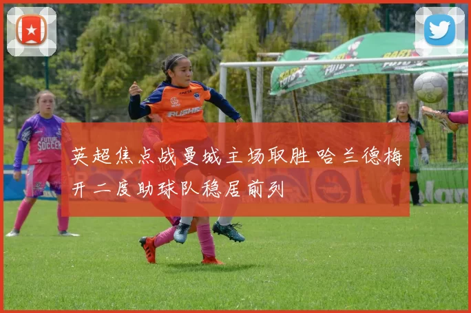 英超焦点战曼城主场取胜 哈兰德梅开二度助球队稳居前列